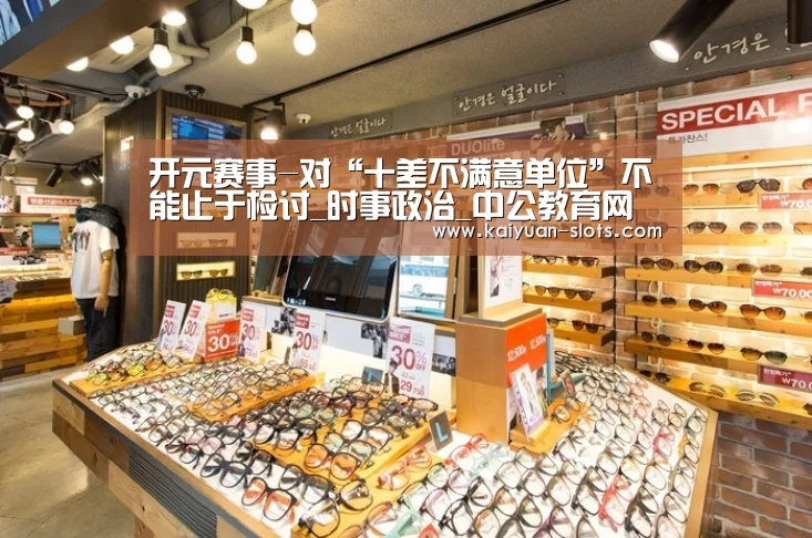 开元赛事-对“十差不满意单位”不能止于检讨_时事政治_中公教育网(图1) 开元赛事