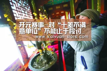 开元赛事-对“十差不满意单位”不能止于检讨_时事政治_中公教育网(图2) 开元赛事