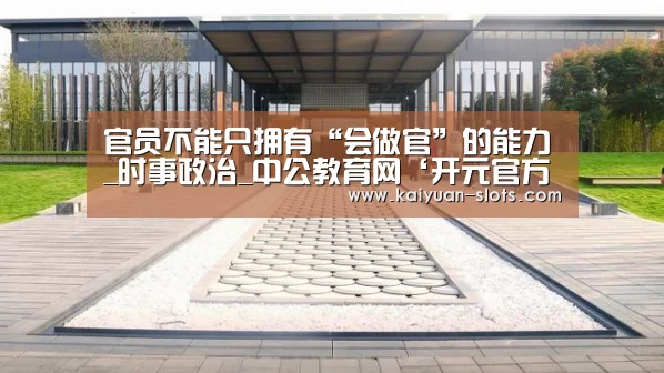 官员不能只拥有“会做官”的能力_时事政治_中公教育网‘开元官方’(图1) 开元赛事